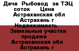 Дача “Рыбовод“ за ТЭЦ-2, 6 соток,  › Цена ­ 250 000 - Астраханская обл., Астрахань г. Недвижимость » Земельные участки продажа   . Астраханская обл.,Астрахань г.